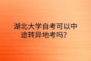 湖北大学自考可以中途转异地考吗？